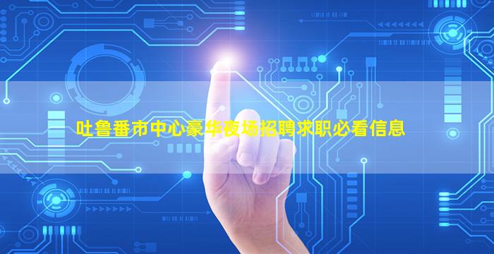 吐鲁番市中心豪华夜场招聘求职必看信息